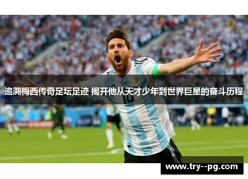 追溯梅西传奇足坛足迹 揭开他从天才少年到世界巨星的奋斗历程